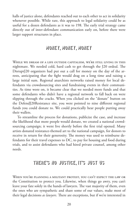 halls of justice alone, defendants reached out to cach other to act in solidaricy whenever possible. While rare, this approach to legal solidarity could be as useful for a dozen defendants as it was to 198. The early tial strategy came directly out of inter-defendant communication early on, before there were larger support structures in place.  MONEY, MONET, MONEY  WHILE WE DREAM OF A LIFE OUTSIDE CAPITALISM, WERE STILL LIVING IN THIS nightmare. We needed cold, hard cash to get through the 20 ordeal. The Disrupt]20 organizers had put out  call for money on the day of the ar- rests, anticipating that the fight would drag on a long time and raising a large initial sum. Regional anarchists networks raised money for local de- fendants via crowdsourcing sites and fundraising events in their communi- ties. As time wore on, it became clear that we needed more funds and that some defendants who didnc have a regional network to fall back on were slipping through the cracks. When you clicked on the “donate” button on the Defend]20Resistance site, you were pointed to nine different regional funds you could donate to. We could practically hear people putting away their wallets.  To streamline the process for donations, publicize the case, and increase the likelihood that more people would donate, we created a national crowd- Sourcing campaign; it went live shortly before the first trial opened. Many artists donated resistance-themed art to the national campaign, for donors to reccive in return for their generosity. The money was used to reimburse de- fendants for their travel expenses to DC, to pay for housing and food during trials, and to assist defendants who had hired private counsel, among other needs.  THEHE’S M0 JUSTICE, IT’S JUST U3  WHEN YOU’RE PLANNING A MILITANT PROTEST, YOU CAN’T EXPECT THE LAW OR. the Constirution to protect you. Likewise, when things go awry; you can’t leave your fate solely in the hands of lawyers. The vast majoriy of them, even the ones who are sympathetic and share some of our values, make most of their legal decisions as lauyers. There are exceptions, but if we’re interested in  2 